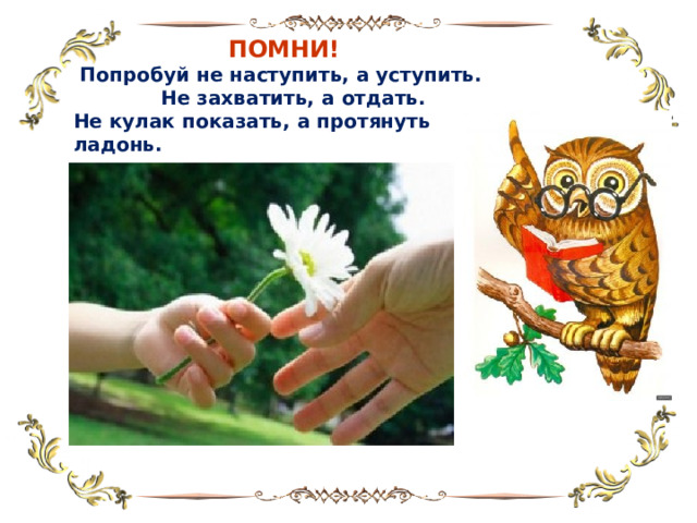  ПОМНИ!  Попробуй не наступить, а уступить.  Не захватить, а отдать. Не кулак показать, а протянуть ладонь. 