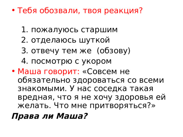 Тебя обозвали, твоя реакция?   1. пожалуюсь старшим  2. отделаюсь шуткой  3. отвечу тем же (обзову)  4. посмотрю с укором Маша говорит: «Совсем не обязательно здороваться со всеми знакомыми. У нас соседка такая вредная, что я не хочу здоровья ей желать. Что мне притворяться?» Права ли Маша? 