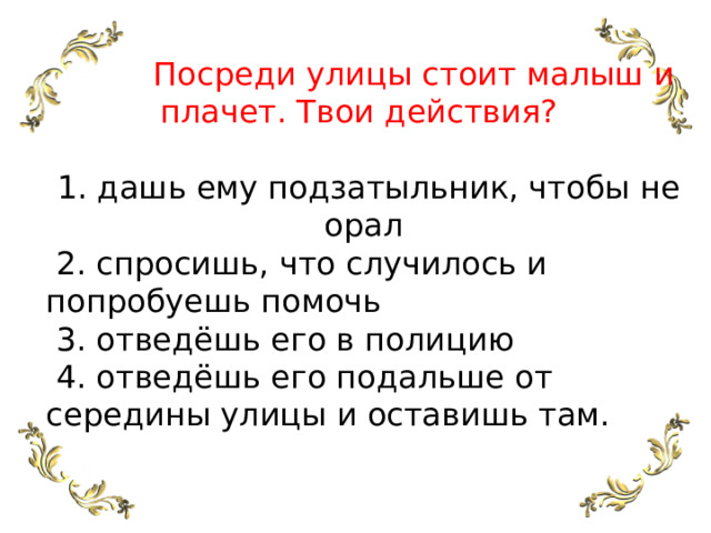  Посреди улицы стоит малыш и плачет. Твои действия?   1. дашь ему подзатыльник, чтобы не орал  2. спросишь, что случилось и попробуешь помочь  3. отведёшь его в полицию  4. отведёшь его подальше от середины улицы и оставишь там. 