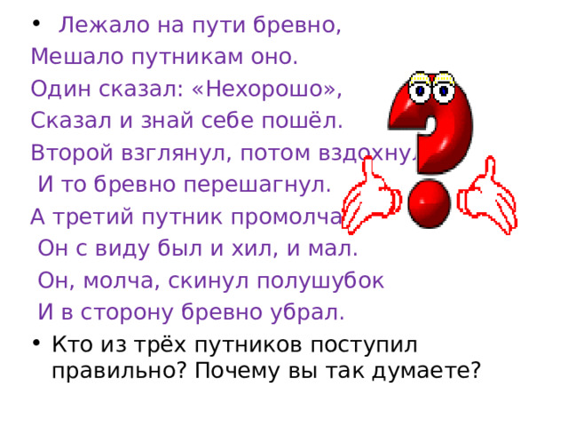  Лежало на пути бревно, Мешало путникам оно. Один сказал: «Нехорошо», Сказал и знай себе пошёл. Второй взглянул, потом вздохнул  И то бревно перешагнул. А третий путник промолчал  Он с виду был и хил, и мал.  Он, молча, скинул полушубок  И в сторону бревно убрал. Кто из трёх путников поступил правильно? Почему вы так думаете?  