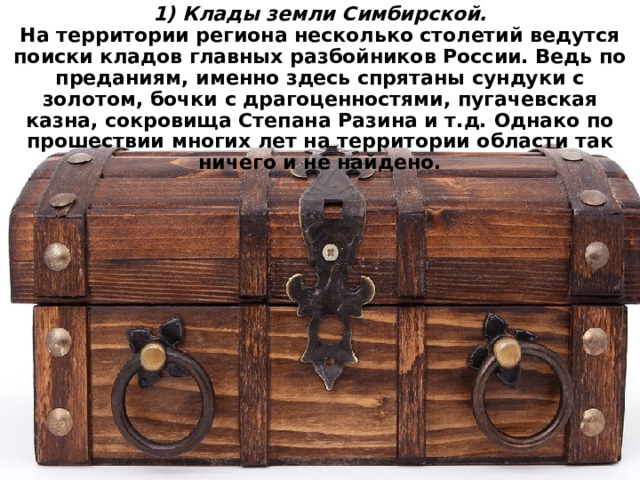 1) Клады земли Симбирской.  На территории региона несколько столетий ведутся поиски кладов главных разбойников России. Ведь по преданиям, именно здесь спрятаны сундуки с золотом, бочки с драгоценностями, пугачевская казна, сокровища Степана Разина и т.д. Однако по прошествии многих лет на территории области так ничего и не найдено. 