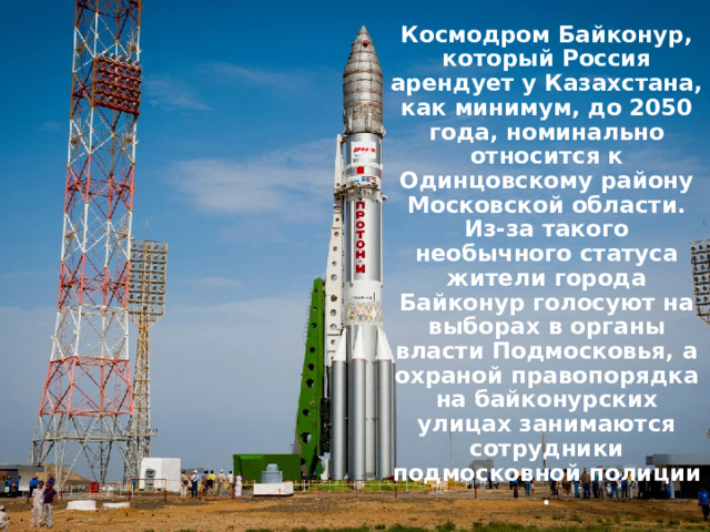 Космодром Байконур, который Россия арендует у Казахстана, как минимум, до 2050 года, номинально относится к Одинцовскому району Московской области. Из-за такого необычного статуса жители города Байконур голосуют на выборах в органы власти Подмосковья, а охраной правопорядка на байконурских улицах занимаются сотрудники подмосковной полиции. 