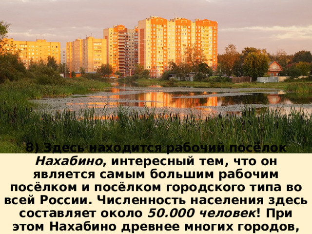 8) Здесь находится рабочий посёлок Нахабино , интересный тем, что он является самым большим рабочим посёлком и посёлком городского типа во всей России. Численность населения здесь составляет около 50.000 человек ! При этом Нахабино древнее многих городов, посёлок был основан ещё в 1482 году. 