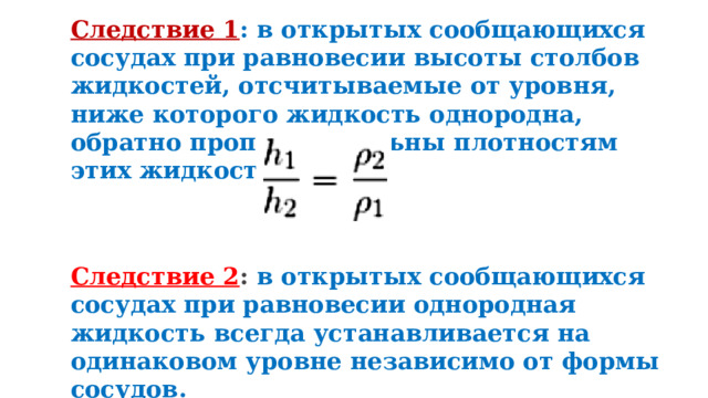 Следствие 1 : в открытых сообщающихся сосудах при равновесии высоты столбов жидкостей, отсчитываемые от уровня, ниже которого жидкость однородна, обратно пропорциональны плотностям этих жидкостей. Следствие 2 :  в открытых сообщающихся сосудах при равновесии однородная жидкость всегда устанавливается на одинаковом уровне независимо от формы сосудов. 