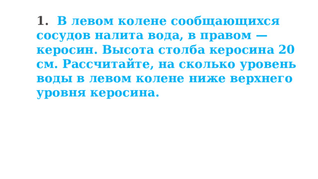 1. В левом колене сообщающихся сосудов налита вода, в правом — керосин. Высота столба керосина 20 см. Рассчитайте, на сколько уровень воды в левом колене ниже верхнего уровня керосина. 