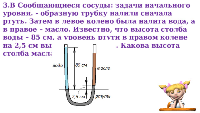 3.В Сообщающиеся сосуды: задачи начального уровня. - образную трубку налили сначала ртуть. Затем в левое колено была налита вода, а в правое – масло. Известно, что высота столба воды – 85 см, а уровень ртути в правом колене на 2,5 см выше, чем в левом. Какова высота столба масла? 
