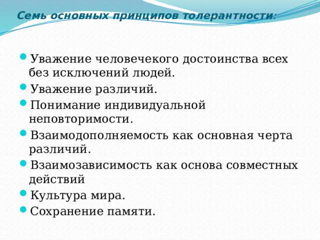Семь основных принципов толерантности :   Уважение человечекого достоинства всех без исключений людей. Уважение различий. Понимание индивидуальной неповторимости. Взаимодополняемость как основная черта различий. Взаимозависимость как основа совместных действий Культура мира. Сохранение памяти. 