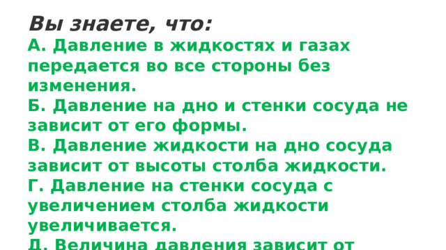 Вы знаете, что: А. Давление в жидкостях и газах передается во все стороны без изменения. Б. Давление на дно и стенки сосуда не зависит от его формы. В. Давление жидкости на дно сосуда зависит от высоты столба жидкости. Г. Давление на стенки сосуда с увеличением столба жидкости увеличивается. Д. Величина давления зависит от плотности жидкости. 