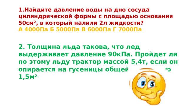 Найдите давление воды на дно сосуда цилиндрической формы с площадью основания 50см 2 , в который налили 2л жидкости? А 4000Па Б 5000Па В 6000Па Г 7000Па 2. Толщина льда такова, что лед выдерживает давление 90кПа. Пройдет ли по этому льду трактор массой 5,4т, если он опирается на гусеницы общей площадью 1,5м 2.   