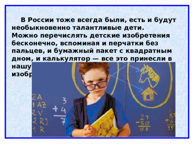  В России тоже всегда были, есть и будут необыкновенно талантливые дети. Можно перечислять детские изобретения бесконечно, вспоминая и перчатки без пальцев, и бумажный пакет с квадратным дном, и калькулятор — все это принесли в нашу жизнь гениальные умы юных изобретателей.    