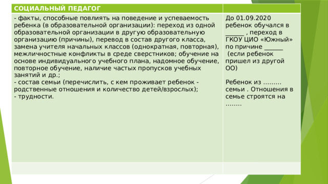 СОЦИАЛЬНЫЙ ПЕДАГОГ - факты, способные повлиять на поведение и успеваемость ребенка (в образовательной организации): переход из одной образовательной организации в другую образовательную организацию (причины), перевод в состав другого класса, замена учителя начальных классов (однократная, повторная), межличностные конфликты в среде сверстников; обучение на основе индивидуального учебного плана, надомное обучение, повторное обучение, наличие частых пропусков учебных занятий и др.; - состав семьи (перечислить, с кем проживает ребенок - родственные отношения и количество детей/взрослых); До 01.09.2020 ребенок обучался в ______ , переход в ГКОУ ЦИО «Южный» по причине ______ - трудности.  (если ребенок пришел из другой ОО) Ребенок из ……… семьи . Отношения в семье строятся на …….. 