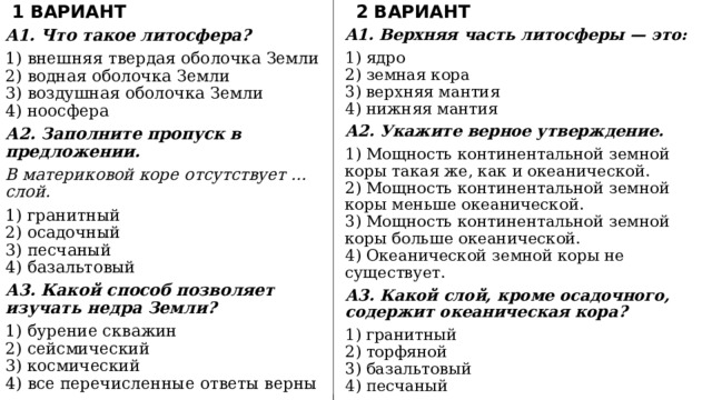 1 ВАРИАНТ 2 ВАРИАНТ A1. Верхняя часть литосферы — это: A1. Что такое литосфера? 1) внешняя твердая оболочка Земли  2) водная оболочка Земли  3) воздушная оболочка Земли  4) ноосфера 1) ядро  2) земная кора  3) верхняя мантия  4) нижняя мантия А2. Заполните пропуск в предложении. А2. Укажите верное утверждение. В материковой коре отсутствует … слой. 1) Мощность континентальной земной коры такая же, как и океанической.  2) Мощность континентальной земной коры меньше океанической.  3) Мощность континентальной земной коры больше океанической.  4) Океанической земной коры не существует. 1) гранитный  2) осадочный  3) песчаный  4) базальтовый А3. Какой слой, кроме осадочного, содержит океаническая кора? А3. Какой способ позволяет изучать недра Земли? 1) гранитный  2) торфяной  3) базальтовый  4) песчаный 1) бурение скважин  2) сейсмический  3) космический  4) все перечисленные ответы верны 