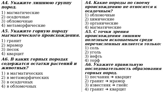 А4. Укажите лишнюю группу пород. А4. Какие породы по своему происхождению не относятся к осадочным? 1) магматические  2) осадочные  3) обломочные  4) метаморфические 1) обломочные  2) химические  3) органические  4) магматические А5. Укажите горную породу магматического происхождения. А5. С точки зрения происхождения лишним полезным ископаемым среди перечисленных является только: 1) гранит  2) мрамор  3) песок  4) кварцит 1) соль  2) уголь  3) нефть  4) торф А6. В каких горных породах содержатся остатки растений и животных? А6. Укажите правильную последовательность образования горных пород. 1) в магматических  2) в метаморфических  3) в осадочных  4) в обломочных 1) песчаник ➔ кварцит  2) гранит ➔ мрамор  3) известняк ➔ гнейс  4) гранит ➔ кварцит 