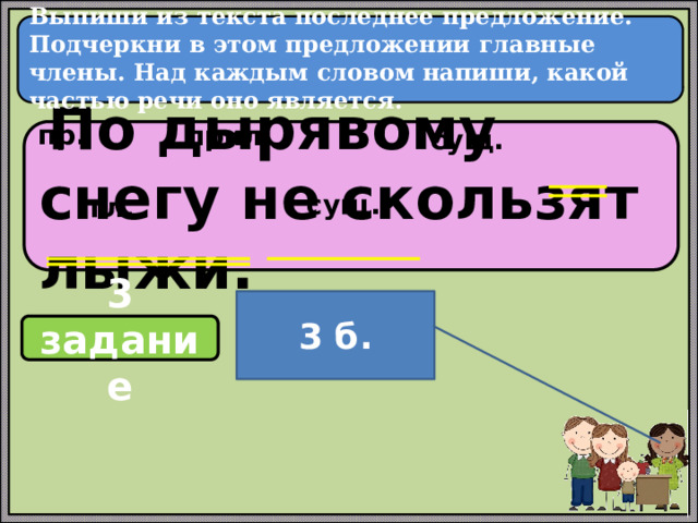  Выпиши из текста последнее предложение. Подчеркни в этом предложении главные члены. Над каждым словом напиши, какой частью речи оно является.   пр. прил. сущ.  По дырявому снегу не скользят лыжи. сущ. гл. 3 б. 3 задание 