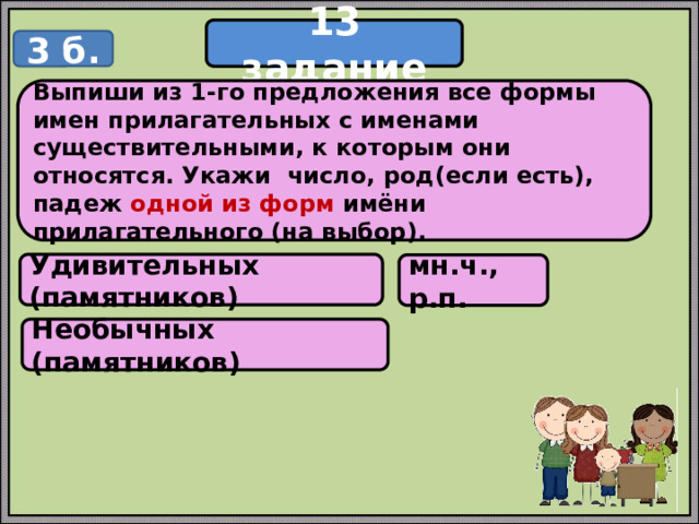 13 задание 3 б. Выпиши из 1-го предложения все формы имен прилагательных с именами существительными, к которым они относятся. Укажи число, род(если есть), падеж одной из форм имёни прилагательного (на выбор). Удивительных (памятников) мн.ч., р.п. Необычных (памятников) 