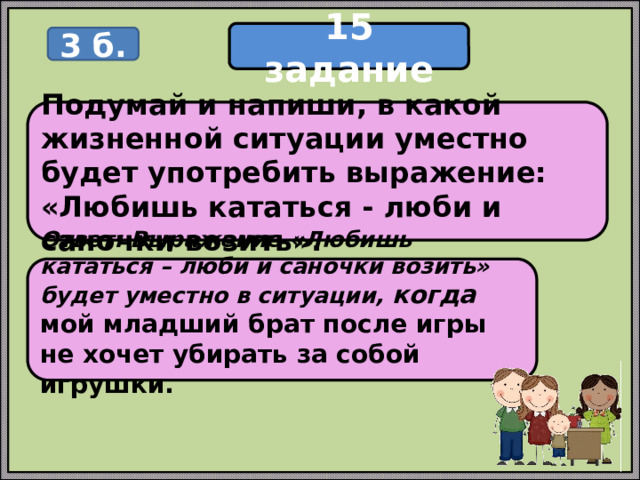 15 задание 3 б. Подумай и напиши, в какой жизненной ситуации уместно будет употребить выражение: «Любишь кататься - люби и саночки возить». Ответ: Выражение «Любишь кататься – люби и саночки возить» будет уместно в ситуации, когда мой младший брат после игры не хочет убирать за собой игрушки.  