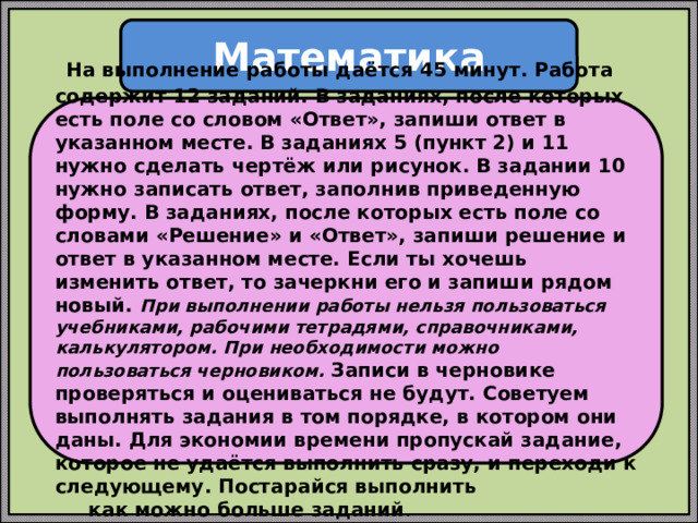 Математика  На выполнение работы даётся 45 минут. Работа содержит 12 заданий. В заданиях, после которых есть поле со словом «Ответ», запиши ответ в указанном месте. В заданиях 5 (пункт 2) и 11 нужно сделать чертёж или рисунок. В задании 10 нужно записать ответ, заполнив приведенную форму. В заданиях, после которых есть поле со словами «Решение» и «Ответ», запиши решение и ответ в указанном месте. Если ты хочешь изменить ответ, то зачеркни его и запиши рядом новый. При выполнении работы нельзя пользоваться учебниками, рабочими тетрадями, справочниками, калькулятором. При необходимости можно пользоваться черновиком. Записи в черновике проверяться и оцениваться не будут. Советуем выполнять задания в том порядке, в котором они даны. Для экономии времени пропускай задание, которое не удаётся выполнить сразу, и переходи к следующему. Постарайся выполнить  как можно больше заданий . 