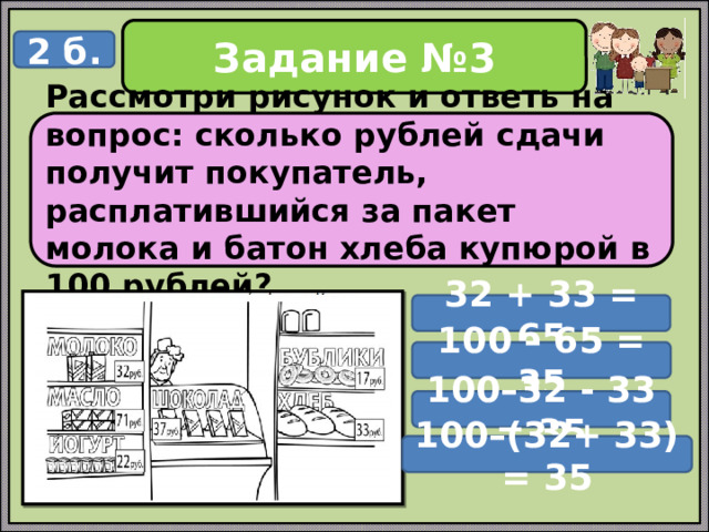 Задание №3 2 б. Рассмотри рисунок и ответь на вопрос: сколько рублей сдачи получит покупатель, расплатившийся за пакет молока и батон хлеба купюрой в 100 рублей? 32 + 33 = 65 100 – 65 = 35 100–32 - 33 = 35 100–(32+ 33) = 35 