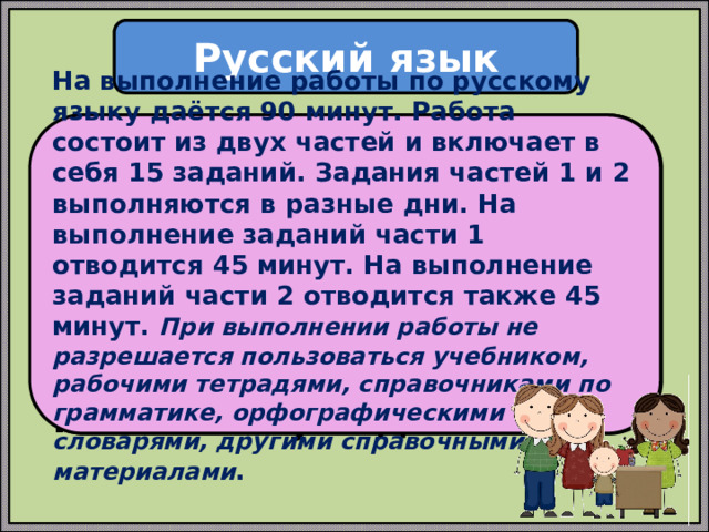 Русский язык На выполнение работы по русскому языку даётся 90 минут. Работа состоит из двух частей и включает в себя 15 заданий. Задания частей 1 и 2 выполняются в разные дни. На выполнение заданий части 1 отводится 45 минут. На выполнение заданий части 2 отводится также 45 минут. При выполнении работы не разрешается пользоваться учебником, рабочими тетрадями, справочниками по грамматике, орфографическими словарями, другими справочными материалами . Проверочная работа по русскому языку состоит из двух частей, которые выполняются в разные дни и различаются по содержанию и количеству заданий. 