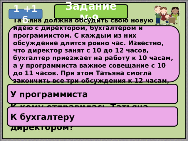 Задание №9 1 +1 б Татьяна должна обсудить свою новую идею с директором, бухгалтером и программистом. С каждым из них обсуждение длится ровно час. Известно, что директор занят с 10 до 12 часов, бухгалтер приезжает на работу к 10 часам, а у программиста важное совещание с 10 до 11 часов. При этом Татьяна смогла закончить все три обсуждения к 12 часам, придя на работу к 9 часам. У программиста У кого Татьяна была в 11:30? К бухгалтеру К кому отправилась Татьяна после обсуждения идеи с директором? 