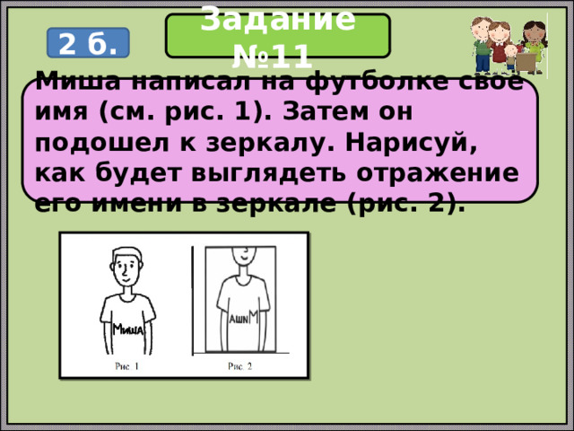 Задание №11 2 б. Миша написал на футболке своё имя (см. рис. 1). Затем он подошел к зеркалу. Нарисуй, как будет выглядеть отражение его имени в зеркале (рис. 2). 
