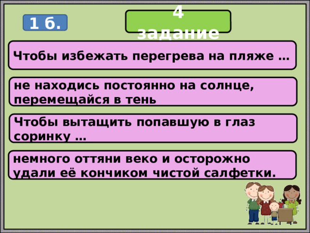 4 задание 1 б. Чтобы избежать перегрева на пляже … не находись постоянно на солнце, перемещайся в тень Чтобы вытащить попавшую в глаз соринку … немного оттяни веко и осторожно удали её кончиком чистой салфетки. 