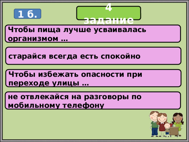 4 задание 1 б. Чтобы пища лучше усваивалась организмом … старайся всегда есть спокойно Чтобы избежать опасности при переходе улицы … не отвлекайся на разговоры по мобильному телефону 