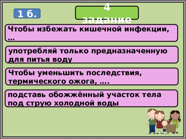 4 задание 1 б. Чтобы избежать кишечной инфекции, … употребляй только предназначенную для питья воду Чтобы уменьшить последствия, термического ожога, …. подставь обожжённый участок тела под струю холодной воды 