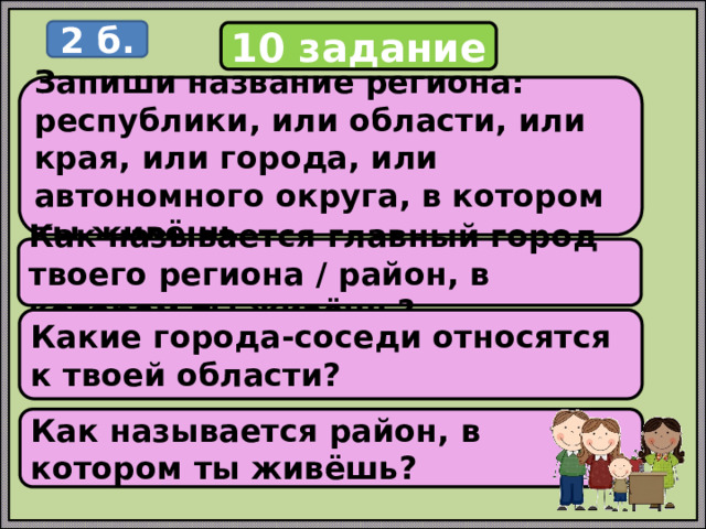 2 б. 10 задание Запиши название региона: республики, или области, или края, или города, или автономного округа, в котором ты живёшь. Как называется главный город твоего региона / район, в котором ты живёшь? Какие города-соседи относятся к твоей области? Как называется район, в котором ты живёшь? 