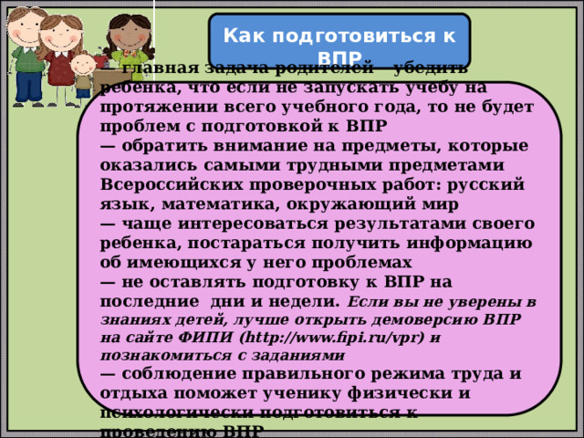  Как подготовиться к ВПР  — главная задача родителей – убедить ребенка, что если не запускать учебу на протяжении всего учебного года, то не будет проблем с подготовкой к ВПР — обратить внимание на предметы, которые оказались самыми трудными предметами Всероссийских проверочных работ: русский язык, математика, окружающий мир — чаще интересоваться результатами своего ребенка, постараться получить информацию об имеющихся у него проблемах — не оставлять подготовку к ВПР на последние дни и недели. Если вы не уверены в знаниях детей, лучше открыть демоверсию ВПР на сайте ФИПИ (http://www.fipi.ru/vpr) и познакомиться с заданиями — соблюдение правильного режима труда и отдыха поможет ученику физически и психологически подготовиться к проведению ВПР 