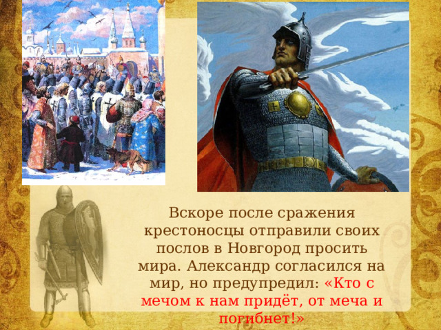  Вскоре после сражения крестоносцы отправили своих послов в Новгород просить мира. Александр согласился на мир, но предупредил: «Кто с мечом к нам придёт, от меча и погибнет!» 