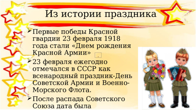 Из истории праздника Первые победы Красной гвардии 23 февраля 1918 года стали «Днем рождения Красной Армии» 23 февраля ежегодно отмечался в СССР как всенародный праздник-День Советской Армии и Военно-Морского Флота. После распада Советского Союза дата была переименована в День защитников Отечества. 