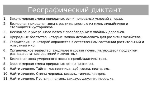 Географический диктант Закономерная смена природных зон и природных условий в горах. Безлесная природная зона с растительностью из мхов, лишайников и стелющихся кустарников. Лесная зона умеренного пояса с преобладанием хвойных деревьев. Природные богатства, которые можно использовать для развития хозяйства. Территория, на которой охраняется в естественном состоянии растительный и животный мир. Органическое вещество, входящее в состав почвы, являющееся продуктом распада остатков растений и животных. Безлесная зона умеренного пояса с преобладанием трав. Закономерная смена природных зон на равнинах. Найти лишнее. Тайга : лиственница, дуб, сосна, пихта, ель. Найти лишнее. Степь: черника, ковыль, типчак, кострец. Найти лишнее. Пустыня: полынь, саксаул, джузгун, морошка. 