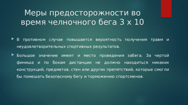 Меры предосторожности во время челночного бега 3 х 10   В противном случае повышается вероятность получения травм и неудовлетворительных спортивных результатов. Большое значение имеет и место проведения забега. За чертой финиша и по бокам дистанции не должно находиться никаких конструкций, предметов, стен или других препятствий, которые смогли бы помешать безопасному бегу и торможению спортсменов. 