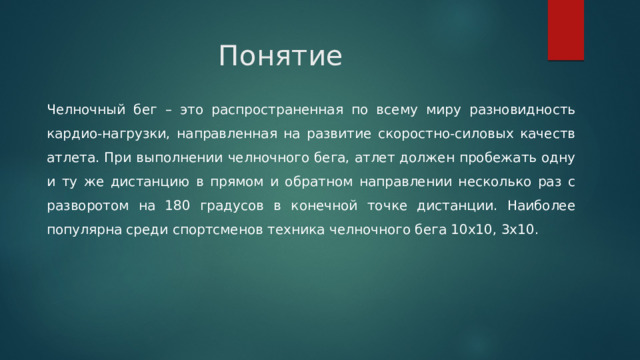 Понятие Челночный бег – это распространенная по всему миру разновидность кардио-нагрузки, направленная на развитие скоростно-силовых качеств атлета. При выполнении челночного бега, атлет должен пробежать одну и ту же дистанцию в прямом и обратном направлении несколько раз с разворотом на 180 градусов в конечной точке дистанции. Наиболее популярна среди спортсменов техника челночного бега 10х10, 3х10. 