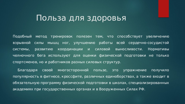 Польза для здоровья   Подобный метод тренировок полезен тем, что способствует увеличению взрывной силы мышц ног, улучшению работы всей сердечно-сосудистой системы, развитию координации и силовой выносливости. Нормативы челночного бега используют для оценки физической подготовки не только спортсменов, но и работников разных силовых структур.  Благодаря своей многосторонней пользе, это упражнение получило популярность в фитнесе, кроссфите, различных единоборствах, а также входит в обязательную программу физической подготовки в школах, специализированных академиях при государственных органах и в Вооруженных Силах РФ. 