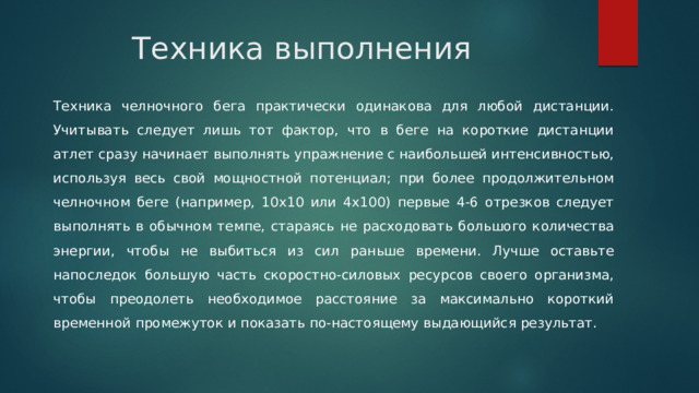 Техника выполнения Техника челночного бега практически одинакова для любой дистанции. Учитывать следует лишь тот фактор, что в беге на короткие дистанции атлет сразу начинает выполнять упражнение с наибольшей интенсивностью, используя весь свой мощностной потенциал; при более продолжительном челночном беге (например, 10х10 или 4х100) первые 4-6 отрезков следует выполнять в обычном темпе, стараясь не расходовать большого количества энергии, чтобы не выбиться из сил раньше времени. Лучше оставьте напоследок большую часть скоростно-силовых ресурсов своего организма, чтобы преодолеть необходимое расстояние за максимально короткий временной промежуток и показать по-настоящему выдающийся результат. 