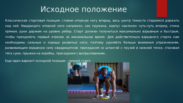 Исходное положение Классическая стартовая позиция: ставим опорную ногу вперед, весь центр тяжести стараемся держать над ней. Квадрицепс опорной ноги напряжен, как пружина, корпус наклонен чуть-чуть вперед, спина прямая, руки держим на уровне ребер. Старт должен получиться максимально взрывным и быстрым, чтобы преодолеть первый отрезок за минимальное время. Для действительно взрывного старта нам необходимы сильные и хорошо развитые ноги, поэтому уделяйте больше внимания упражнениям, развивающим взрывную силу квадрицепсов: приседания со штангой с паузой в нижней точке, становая тяга сумо, прыжки на коробку, приседания с выпрыгиванием. Еще один вариант исходной позиции – низкий старт: 