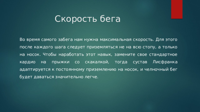 Скорость бега Во время самого забега нам нужна максимальная скорость. Для этого после каждого шага следует приземляться не на всю стопу, а только на носок. Чтобы наработать этот навык, замените свое стандартное кардио на прыжки со скакалкой, тогда сустав Лисфранка адаптируется к постоянному приземлению на носок, и челночный бег будет даваться значительно легче. 