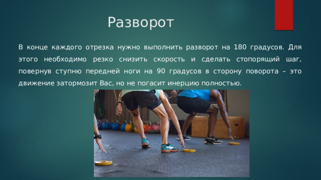 Разворот В конце каждого отрезка нужно выполнить разворот на 180 градусов. Для этого необходимо резко снизить скорость и сделать стопорящий шаг, повернув ступню передней ноги на 90 градусов в сторону поворота – это движение затормозит Вас, но не погасит инерцию полностью. 
