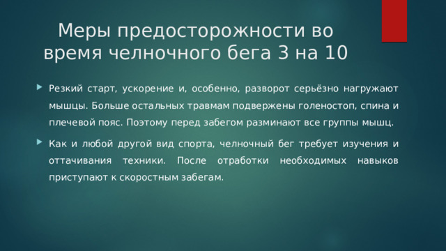 Меры предосторожности во время челночного бега 3 на 10   Резкий старт, ускорение и, особенно, разворот серьёзно нагружают мышцы. Больше остальных травмам подвержены голеностоп, спина и плечевой пояс. Поэтому перед забегом разминают все группы мышц. Как и любой другой вид спорта, челночный бег требует изучения и оттачивания техники. После отработки необходимых навыков приступают к скоростным забегам. 