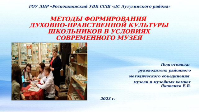 ГОУ ЛНР «Роскошнянский УВК ССШ –ДС Лутугинского района» МЕТОДЫ ФОРМИРОВАНИЯ  ДУХОВНО-НРАВСТВЕННОЙ КУЛЬТУРЫ ШКОЛЬНИКОВ В УСЛОВИЯХ СОВРЕМЕННОГО МУЗЕЯ Подготовила: руководитель районного  методического объединения музеев и музейных комнат Яковенко Е.В. 2023 г. 