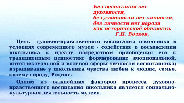 Без воспитания нет духовности, без духовности нет личности, без личности нет народа как исторической общности.     Г.Н. Волков.  Цель духовно-нравственного воспитания школьника в условиях современного музея - содействие в восхождении школьника к идеалу посредством приобщения его к традиционным ценностям; формирование эмоциональной, интеллектуальной и волевой сферы личности воспитанника; взращивание у школьника чувства любви к людям, семье, своему городу, Родине.  Одним из важнейших факторов процесса духовно-нравственного воспитания школьника является социально-культурная деятельность музеев. 