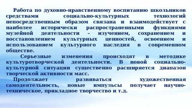  Работа по духовно-нравственному воспитанию школьников средствами социально-культурных технологий непосредственным образом связана и взаимодействует с наиболее исторически распространенными функциями музейной деятельности – изучением, сохранением и восстановлением культурных ценностей, освоением и использованием культурного наследия в современном обществе.   Серьезные изменения происходят в методике культуротворческой деятельности. В новой социально-культурной ситуации существенно расширяется диапазон творческой активности масс.  Продолжает развиваться художественная самодеятельность, новые импульсы получает научно-техническое, прикладное творчество и т.д. 