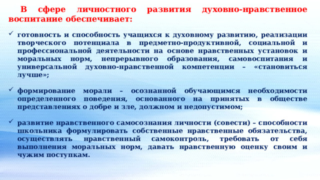  В сфере личностного развития духовно-нравственное воспитание обеспечивает:  готовность и способность учащихся к духовному развитию, реализации творческого потенциала в предметно-продуктивной, социальной и профессиональной деятельности на основе нравственных установок и моральных норм, непрерывного образования, самовоспитания и универсальной духовно-нравственной компетенции – «становиться лучше»;  формирование морали – осознанной обучающимся необходимости определенного поведения, основанного на принятых в обществе представлениях о добре и зле, должном и недопустимом;  развитие нравственного самосознания личности (совести) – способности школьника формулировать собственные нравственные обязательства, осуществлять нравственный самоконтроль, требовать от себя выполнения моральных норм, давать нравственную оценку своим и чужим поступкам. 