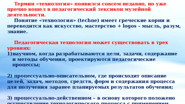  Термин «технология» появился совсем недавно, но уже прочно вошел в педагогический лексикон музейной деятельности.  Понятие «технология» (techne) имеет греческие корни и переводится как искусство, мастерство + logos – мысль, разум, знание.  Педагогическая технология может существовать в трех уровнях: научном, когда разрабатываются цели, задачи, содержание и методы обучения, проектируются педагогические процессы;  2) процессуально-описательном, где происходит описание целей, задач, методов, средств, форм и содержания процесса для получения заранее планируемых результатов обучения;  3) процессуально-действенном – в основу которого положено осуществление технологического процесса с применением различных методов и средств обучения. 