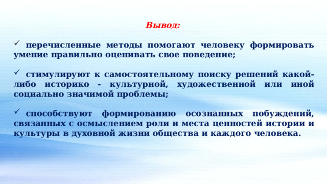 Вывод:   перечисленные методы помогают человеку формировать умение правильно оценивать свое поведение;   стимулируют к самостоятельному поиску решений какой-либо историко - культурной, художественной или иной социально значимой проблемы;   способствуют формированию осознанных побуждений, связанных с осмыслением роли и места ценностей истории и культуры в духовной жизни общества и каждого человека. 