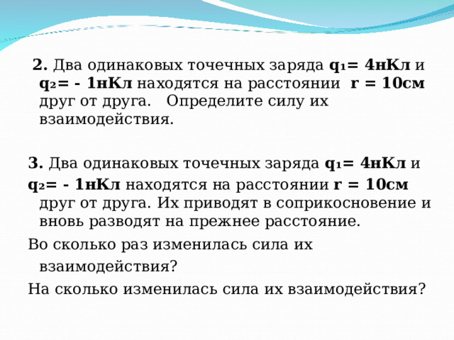  2. Два одинаковых точечных заряда q ₁= 4нКл и q ₂= - 1нКл находятся на расстоянии r = 10см друг от друга. Определите силу их взаимодействия. 3. Два одинаковых точечных заряда q ₁= 4нКл и q ₂= - 1нКл находятся на расстоянии r = 10см друг от друга. Их приводят в соприкосновение и вновь разводят на прежнее расстояние. Во сколько раз изменилась сила их взаимодействия?  На сколько изменилась сила их взаимодействия?  