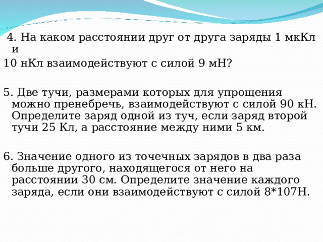  4. На каком расстоянии друг от друга заряды 1 мкКл и 10 нКл взаимодействуют с силой 9 мН? 5. Две тучи, размерами которых для упрощения можно пренебречь, взаимодействуют с силой 90 кН. Определите заряд одной из туч, если заряд второй тучи 25 Кл, а расстояние между ними 5 км. 6. Значение одного из точечных зарядов в два раза больше другого, находящегося от него на расстоянии 30 см. Определите значение каждого заряда, если они взаимодействуют с силой 8*107Н.  