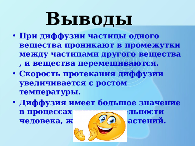 Выводы При диффузии частицы одного вещества проникают в промежутки между частицами другого вещества , и вещества перемешиваются. Скорость протекания диффузии увеличивается с ростом температуры. Диффузия имеет большое значение в процессах жизнедеятельности человека, животных и растений. 